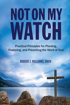 portada Not On My Watch: Practical Principles for Planting, Pastoring, and Preaching the Word of God 