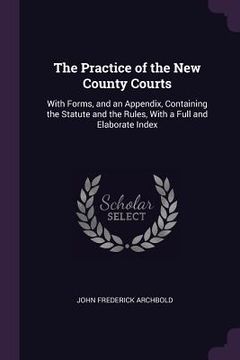 portada The Practice of the New County Courts: With Forms, and an Appendix, Containing the Statute and the Rules, With a Full and Elaborate Index