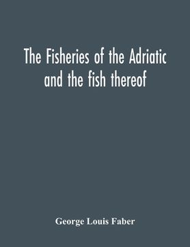 portada The Fisheries Of The Adriatic And The Fish Thereof: A Report Of The Austro-Hungarian Sea-Fisheries: With A Detailed Description Of The Marine Fauna Of (in English)