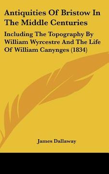 portada antiquities of bristow in the middle centuries: including the topography by william wyrcestre and the life of william canynges (1834) (en Inglés)