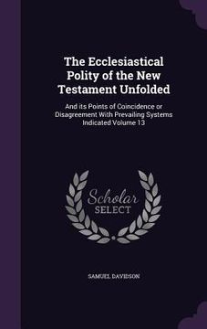 portada The Ecclesiastical Polity of the New Testament Unfolded: And its Points of Coincidence or Disagreement With Prevailing Systems Indicated Volume 13 (en Inglés)