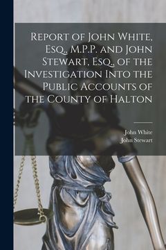 portada Report of John White, Esq., M.P.P. and John Stewart, Esq., of the Investigation Into the Public Accounts of the County of Halton [microform] (in English)