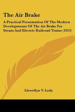 portada the air brake: a practical presentation of the modern developments of the air brake for steam and electric railroad trains (1913) (in English)