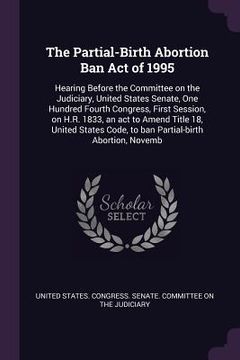 portada The Partial-Birth Abortion Ban Act of 1995: Hearing Before the Committee on the Judiciary, United States Senate, One Hundred Fourth Congress, First Se (en Inglés)