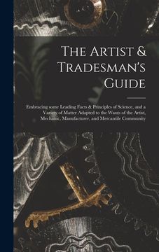 portada The Artist & Tradesman's Guide: Embracing Some Leading Facts & Principles of Science, and a Variety of Matter Adapted to the Wants of the Artist, Mech (en Inglés)