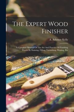 portada The Expert Wood Finisher; A Complete Manual Of The Art And Practice Of Finishing Woods By Staining, Filling, Varnishing, Waxing, Etc (en Inglés)