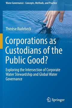 portada Corporations as Custodians of the Public Good?: Exploring the Intersection of Corporate Water Stewardship and Global Water Governance (in English)