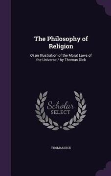 portada The Philosophy of Religion: Or an Illustration of the Moral Laws of the Universe / by Thomas Dick (en Inglés)