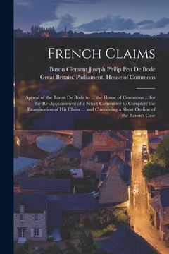 portada French Claims: Appeal of the Baron De Bode to ... the House of Commons ... for the Re-appointment of a Select Committee to Complete t
