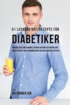 51 leckere Saftrezepte für Diabetiker: Kontrolliere und behandle deinen Zustand auf natürliche Weise mithilfe von vitaminreicher und biologischer Zutaten