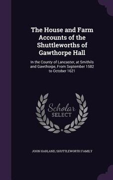 portada The House and Farm Accounts of the Shuttleworths of Gawthorpe Hall: In the County of Lancaster, at Smithils and Gawthorpe, From September 1582 to Octo