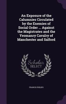 portada An Exposure of the Calumnies Circulated by the Enemies of Social Order ... Against the Magistrates and the Yeomanry Cavalry of Manchester and Salford (en Inglés)