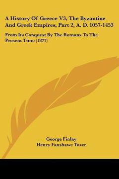 portada a history of greece v3, the byzantine and greek empires, part 2, a. d. 1057-1453: from its conquest by the romans to the present time (1877) (en Inglés)