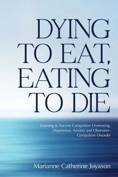 portada Dying to Eat, Eating to Die: Learning to Survive Compulsive Overeating, Depression, Anxiety and Obsessive-Compulsive Disorder (in English)