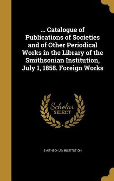 portada ... Catalogue of Publications of Societies and of Other Periodical Works in the Library of the Smithsonian Institution, July 1, 1858. Foreign Works