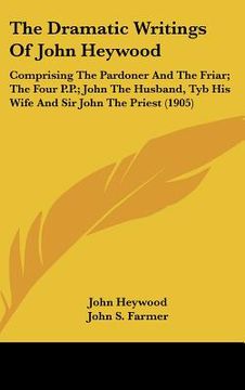 portada the dramatic writings of john heywood: comprising the pardoner and the friar; the four p.p.; john the husband, tyb his wife and sir john the priest (1 (en Inglés)