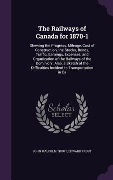 portada The Railways of Canada for 1870-1: Shewing the Progress, Mileage, Cost of Construction, the Stocks, Bonds, Traffic, Earnings, Expenses, and Organizati (en Inglés)