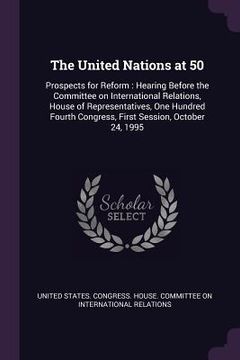 portada The United Nations at 50: Prospects for Reform: Hearing Before the Committee on International Relations, House of Representatives, One Hundred F (en Inglés)