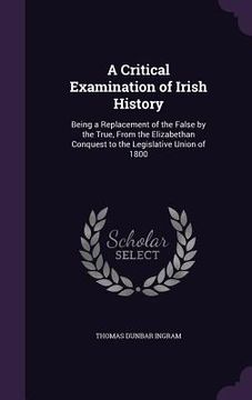 portada A Critical Examination of Irish History: Being a Replacement of the False by the True, From the Elizabethan Conquest to the Legislative Union of 1800 (en Inglés)