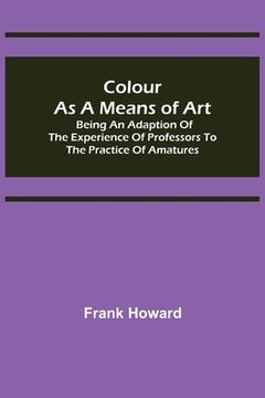portada Colour as a Means of Art; Being an Adaption of the Experience of Professors to the Practice of Amatures
