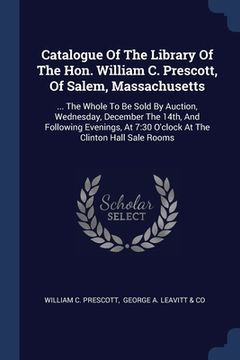 portada Catalogue Of The Library Of The Hon. William C. Prescott, Of Salem, Massachusetts: ... The Whole To Be Sold By Auction, Wednesday, December The 14th,