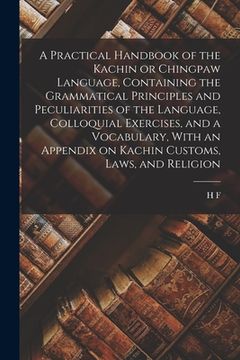 portada A Practical Handbook of the Kachin or Chingpaw Language, Containing the Grammatical Principles and Peculiarities of the Language, Colloquial Exercises (en Inglés)