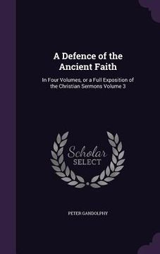 portada A Defence of the Ancient Faith: In Four Volumes, or a Full Exposition of the Christian Sermons Volume 3 (en Inglés)