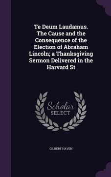 portada Te Deum Laudamus. The Cause and the Consequence of the Election of Abraham Lincoln; a Thanksgiving Sermon Delivered in the Harvard St