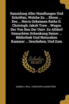 portada Sammlung Aller Handlungen Und Schriften, Welche Zu ... Ehren ... Des ... Herrn Geheimen Raths D. Christoph Jakob Trew .. Wegen Der Von Ihm Der Univ. Z (en Inglés)