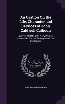portada An Oration On the Life, Character and Services of John Caldwell Calhoun: Delivered On the 21St Nov., 1850, in Charleston, S. C., at the Request of the