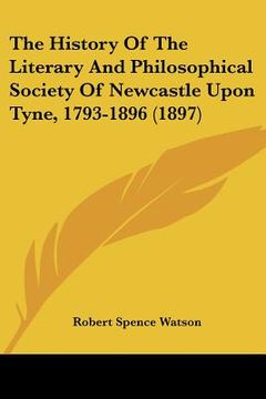 portada the history of the literary and philosophical society of newcastle upon tyne, 1793-1896 (1897) (in English)