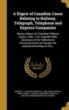 portada A Digest of Canadian Cases Relating to Railway, Telegraph, Telephone and Express Companies: Being a Digest of "Canadian Railway Cases," Vols. 1-24, To (in English)