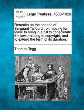 portada remarks on the speech of sergeant talfourd: on moving for leave to bring in a bill to consolidate the laws relating to copyright, and to extend the te (en Inglés)
