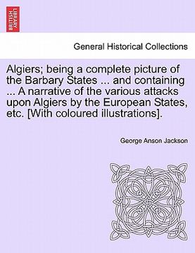 portada algiers; being a complete picture of the barbary states ... and containing ... a narrative of the various attacks upon algiers by the european states, (en Inglés)