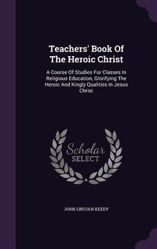 portada Teachers' Book Of The Heroic Christ: A Course Of Studies For Classes In Religious Education, Glorifying The Heroic And Kingly Qualities In Jesus Chris (en Inglés)