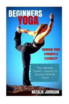 portada Beginners Yoga: Increase Your Strength and Flexibility: The Ultimate Trainer's Secret to Success Will Be Yours!