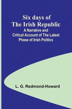 portada Six days of the Irish Republic;A Narrative and Critical Account of the Latest Phase of Irish Politics (en Inglés)