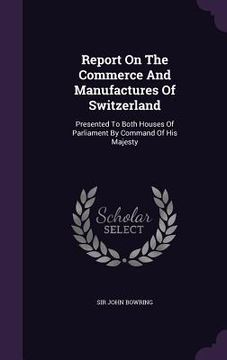 portada Report On The Commerce And Manufactures Of Switzerland: Presented To Both Houses Of Parliament By Command Of His Majesty