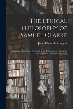portada The Ethical Philosophy of Samuel Clarke [microform]: Inaugural Dissertation Presented to the University of Leipzig for the Degree of Doctor of Philoso