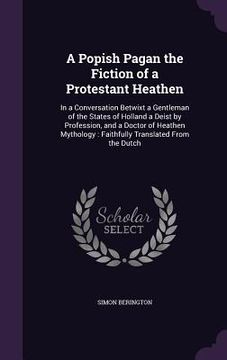 portada A Popish Pagan the Fiction of a Protestant Heathen: In a Conversation Betwixt a Gentleman of the States of Holland a Deist by Profession, and a Doctor (en Inglés)