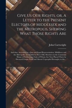 portada Give Us Our Rights. or, A Letter to the Present Electors of Middlesex and the Metropolis, Shewing What Those Rights Are: and That, According to a Just (en Inglés)