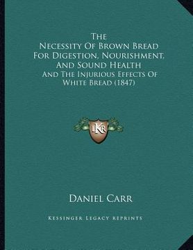 portada the necessity of brown bread for digestion, nourishment, and sound health: and the injurious effects of white bread (1847) (en Inglés)