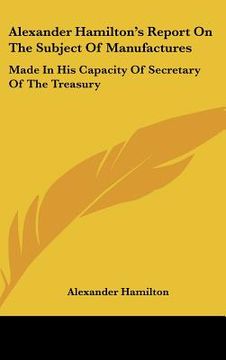 portada alexander hamilton's report on the subject of manufactures: made in his capacity of secretary of the treasury (en Inglés)