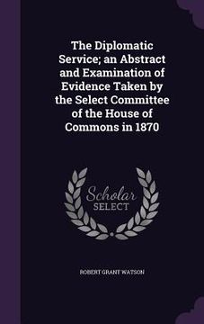 portada The Diplomatic Service; an Abstract and Examination of Evidence Taken by the Select Committee of the House of Commons in 1870 (en Inglés)