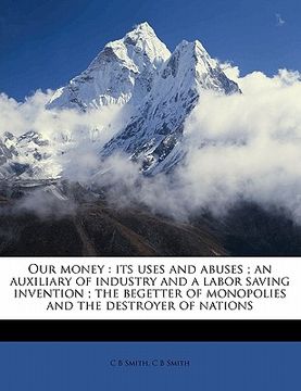 portada our money: its uses and abuses; an auxiliary of industry and a labor saving invention; the begetter of monopolies and the destroy