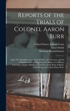 portada Reports of the Trials of Colonel Aaron Burr: (Late Vice President of the United States, ) for Treason, and for a Misdemeanor, in Preparing the Means o