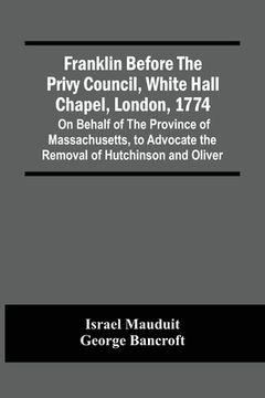 portada Franklin Before The Privy Council, White Hall Chapel, London, 1774: On Behalf Of The Province Of Massachusetts, To Advocate The Removal Of Hutchinson (en Inglés)