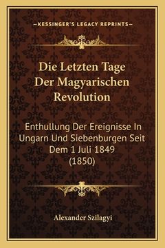 portada Die Letzten Tage Der Magyarischen Revolution: Enthullung Der Ereignisse In Ungarn Und Siebenburgen Seit Dem 1 Juli 1849 (1850) (en Alemán)