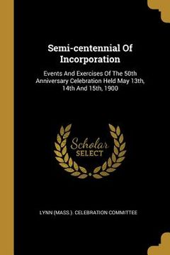 portada Semi-centennial Of Incorporation: Events And Exercises Of The 50th Anniversary Celebration Held May 13th, 14th And 15th, 1900