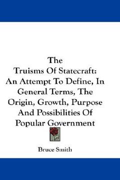 portada the truisms of statecraft: an attempt to define, in general terms, the origin, growth, purpose and possibilities of popular government (en Inglés)
